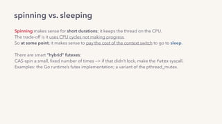 spinning vs. sleeping
Spinning makes sense for short durations; it keeps the thread on the CPU.
The trade-off is it uses CPU cycles not making progress.
So at some point, it makes sense to pay the cost of the context switch to go to sleep.
There are smart “hybrid” futexes: 
CAS-spin a small, ﬁxed number of times —> if that didn’t lock, make the futex syscall.
Examples: the Go runtime’s futex implementation; a variant of the pthread_mutex.
 