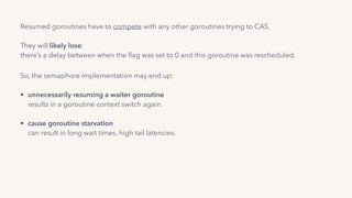 Resumed goroutines have to compete with any other goroutines trying to CAS. 
 
They will likely lose: 
there’s a delay between when the ﬂag was set to 0 and this goroutine was rescheduled..
So, the semaphore implementation may end up: 
• unnecessarily resuming a waiter goroutine 
results in a goroutine context switch again. 
• cause goroutine starvation 
can result in long wait times, high tail latencies.
 