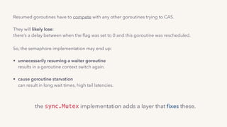 Resumed goroutines have to compete with any other goroutines trying to CAS. 
 
They will likely lose: 
there’s a delay between when the ﬂag was set to 0 and this goroutine was rescheduled..
So, the semaphore implementation may end up: 
• unnecessarily resuming a waiter goroutine 
results in a goroutine context switch again. 
• cause goroutine starvation 
can result in long wait times, high tail latencies.
the sync.Mutex implementation adds a layer that ﬁxes these.
 