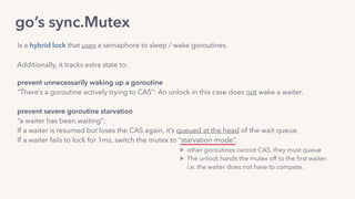 go’s sync.Mutex
Additionally, it tracks extra state to:
Is a hybrid lock that uses a semaphore to sleep / wake goroutines.
prevent unnecessarily waking up a goroutine 
“There’s a goroutine actively trying to CAS”: An unlock in this case does not wake a waiter. 
prevent severe goroutine starvation
“a waiter has been waiting”:
If a waiter is resumed but loses the CAS again, it’s queued at the head of the wait queue. 
If a waiter fails to lock for 1ms, switch the mutex to “starvation mode”.
other goroutines cannot CAS, they must queue
The unlock hands the mutex off to the ﬁrst waiter. 
i.e. the waiter does not have to compete.
 