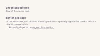 uncontended case 
Cost of the atomic CAS.
contended case
In the worst-case, cost of failed atomic operations + spinning + goroutine context switch +  
thread context switch.
….But really, depends on degree of contention.
 