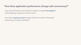 how many threads do we need to support a target throughput?  
while keeping response time the same.
how does response time change with the number of threads?
assuming a constant workload.
“How does application performance change with concurrency?”
 