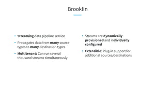 Brooklin
• Streams are dynamically
provisioned and individually
configured
• Extensible: Plug-in support for
additional sources/destinations
• Streaming data pipeline service
• Propagates data from many source
types to many destination types
• Multitenant: Can run several
thousand streams simultaneously
 