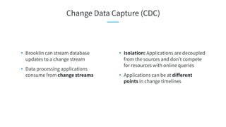 • Isolation: Applications are decoupled
from the sources and don’t compete
for resources with online queries
• Applications can be at diﬀerent
points in change timelines
• Brooklin can stream database
updates to a change stream
• Data processing applications
consume from change streams
Change Data Capture (CDC)
 