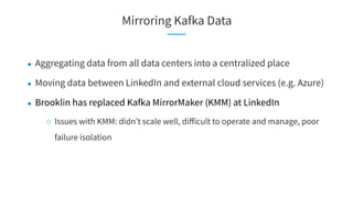 ● Aggregating data from all data centers into a centralized place
● Moving data between LinkedIn and external cloud services (e.g. Azure)
● Brooklin has replaced Kafka MirrorMaker (KMM) at LinkedIn
○ Issues with KMM: didn’t scale well, diﬀicult to operate and manage, poor
failure isolation
Mirroring Kafka Data
 