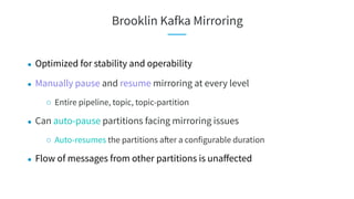 Brooklin Kafka Mirroring
● Optimized for stability and operability
● Manually pause and resume mirroring at every level
○ Entire pipeline, topic, topic-partition
● Can auto-pause partitions facing mirroring issues
○ Auto-resumes the partitions after a configurable duration
● Flow of messages from other partitions is unaﬀected
 