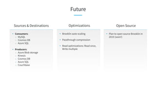 Future
• Consumers:
○ MySQL
○ Cosmos DB
○ Azure SQL
• Producers:
○ Azure Blob storage
○ Kinesis
○ Cosmos DB
○ Azure SQL
○ Couchbase
Sources & Destinations Open Source
• Plan to open source Brooklin in
2019 (soon!)
Optimizations
• Brooklin auto-scaling
• Passthrough compression
• Read optimizations: Read once,
Write multiple
 
