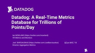 Datadog: A Real-Time Metrics
Database for Trillions of
Points/Day
Ian NOWLAND (https://twitter.com/inowland)
VP, Metrics and Monitors
Joel BARCIAUSKAS (https://twitter.com/JoelBarciauskas)
Director, Aggregation Metrics
QCon NYC ‘19
 