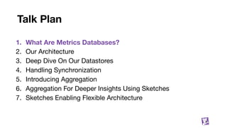Talk Plan
1. What Are Metrics Databases?
2. Our Architecture
3. Deep Dive On Our Datastores
4. Handling Synchronization
5. Introducing Aggregation
6. Aggregation For Deeper Insights Using Sketches
7. Sketches Enabling Flexible Architecture
8
 