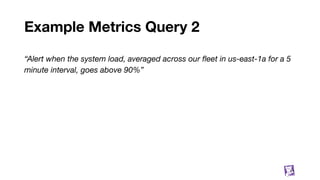 Example Metrics Query 2
“Alert when the system load, averaged across our ﬂeet in us-east-1a for a 5
minute interval, goes above 90%”
11
 