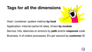 Tags for all the dimensions
Host / container: system metrics by host
Application: internal cache hit rates, timers by module
Service: hits, latencies or errors/s by path and/or response code
Business: # of orders processed, $'s per second by customer ID
14
 