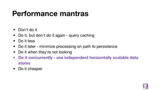 Performance mantras
• Don't do it
• Do it, but don't do it again - query caching
• Do it less
• Do it later - minimize processing on path to persistence
• Do it when they're not looking
• Do it concurrently - use independent horizontally scalable data
stores
• Do it cheaper
27
 
