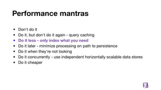 Performance mantras
• Don't do it
• Do it, but don't do it again - query caching
• Do it less - only index what you need
• Do it later - minimize processing on path to persistence
• Do it when they're not looking
• Do it concurrently - use independent horizontally scalable data stores
• Do it cheaper
33
 