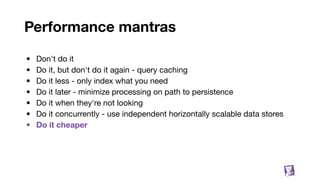 Performance mantras
• Don't do it
• Do it, but don't do it again - query caching
• Do it less - only index what you need
• Do it later - minimize processing on path to persistence
• Do it when they're not looking
• Do it concurrently - use independent horizontally scalable data stores
• Do it cheaper
36
 