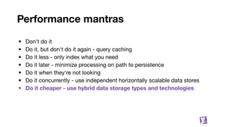 Performance mantras
• Don't do it
• Do it, but don't do it again - query caching
• Do it less - only index what you need
• Do it later - minimize processing on path to persistence
• Do it when they're not looking
• Do it concurrently - use independent horizontally scalable data stores
• Do it cheaper - use hybrid data storage types and technologies
37
 