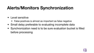 Alerts/Monitors Synchronization
• Level sensitive
• False positives is almost as important as false negative
• Small delay preferable to evaluating incomplete data
• Synchronization need is to be sure evaluation bucket is ﬁlled
before processing
44
 