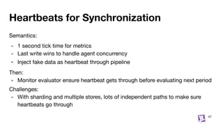 Heartbeats for Synchronization
Semantics:
- 1 second tick time for metrics
- Last write wins to handle agent concurrency
- Inject fake data as heartbeat through pipeline
Then:
- Monitor evaluator ensure heartbeat gets through before evaluating next period
Challenges:
- With sharding and multiple stores, lots of independent paths to make sure
heartbeats go through
47
 