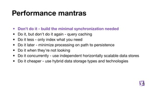 Performance mantras
• Don't do it - build the minimal synchronization needed
• Do it, but don't do it again - query caching
• Do it less - only index what you need
• Do it later - minimize processing on path to persistence
• Do it when they're not looking
• Do it concurrently - use independent horizontally scalable data stores
• Do it cheaper - use hybrid data storage types and technologies
48
 