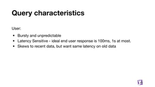 Query characteristics
52
User:
• Bursty and unpredictable
• Latency Sensitive - ideal end user response is 100ms, 1s at most.
• Skews to recent data, but want same latency on old data
 