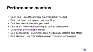 Performance mantras
• Don't do it - build the minimal synchronization needed
• Do it, but don't do it again - query caching
• Do it less - only index what you need
• Do it later - minimize processing on path to persistence
• Do it when they're not looking?
• Do it concurrently - use independent horizontally scalable data stores
• Do it cheaper - use hybrid data storage types and technologies
55
 
