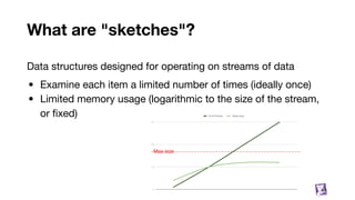 What are "sketches"?
64
Data structures designed for operating on streams of data
• Examine each item a limited number of times (ideally once)
• Limited memory usage (logarithmic to the size of the stream,
or ﬁxed)
Max size
 