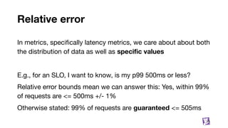 Relative error
In metrics, speciﬁcally latency metrics, we care about about both
the distribution of data as well as speciﬁc values
E.g., for an SLO, I want to know, is my p99 500ms or less?
Relative error bounds mean we can answer this: Yes, within 99%
of requests are <= 500ms +/- 1%
Otherwise stated: 99% of requests are guaranteed <= 505ms
73
 