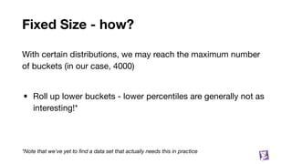 Fixed Size - how?
With certain distributions, we may reach the maximum number
of buckets (in our case, 4000)
• Roll up lower buckets - lower percentiles are generally not as
interesting!*
*Note that we've yet to ﬁnd a data set that actually needs this in practice
75
 