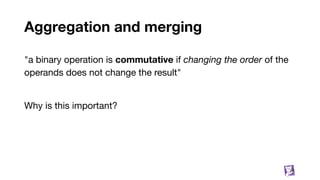 Aggregation and merging
76
"a binary operation is commutative if changing the order of the
operands does not change the result"
Why is this important?
 