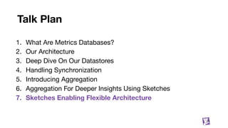 Talk Plan
1. What Are Metrics Databases?
2. Our Architecture
3. Deep Dive On Our Datastores
4. Handling Synchronization
5. Introducing Aggregation
6. Aggregation For Deeper Insights Using Sketches
7. Sketches Enabling Flexible Architecture
77
 