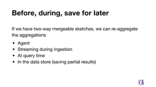 Before, during, save for later
If we have two-way mergeable sketches, we can re-aggregate
the aggregations
• Agent
• Streaming during ingestion
• At query time
• In the data store (saving partial results)
78
 