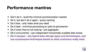 Performance mantras
• Don't do it - build the minimal synchronization needed
• Do it, but don't do it again - query caching
• Do it less - only index what you need
• Do it later - minimize processing on path to persistence
• Do it when they're not looking - pre-aggregate
• Do it concurrently - use independent horizontally scalable data stores
• Do it cheaper - use hybrid data storage types and technologies, and
use compression techniques based on what customers really need
82
 