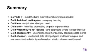 Summary
• Don't do it - build the bare minimal synchronization needed
• Do it, but don't do it again - use query caching
• Do it less - only index what you need
• Do it later - minimize processing on path to persistence
• Do it when they're not looking - pre-aggregate where is cost eﬀective
• Do it concurrently - use independent horizontally scaleable data stores
• Do it cheaper - use hybrid data storage types and technologies, and
use compression techniques based on what customers really need
83
 