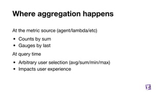 Where aggregation happens
87
At the metric source (agent/lambda/etc)
• Counts by sum
• Gauges by last
At query time
• Arbitrary user selection (avg/sum/min/max)
• Impacts user experience
 