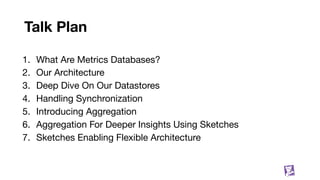 Talk Plan
1. What Are Metrics Databases?
2. Our Architecture
3. Deep Dive On Our Datastores
4. Handling Synchronization
5. Introducing Aggregation
6. Aggregation For Deeper Insights Using Sketches
7. Sketches Enabling Flexible Architecture
7
 