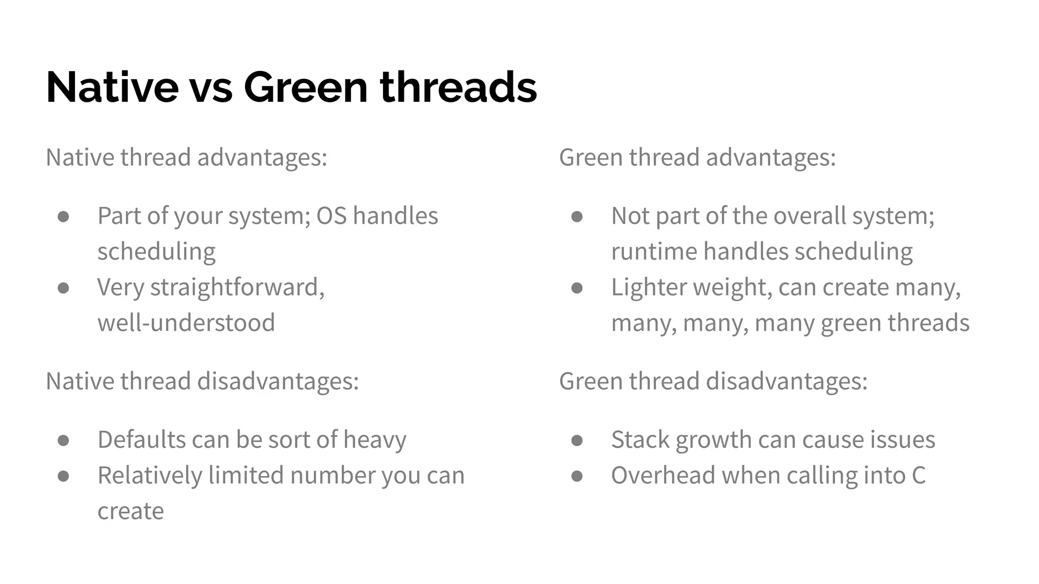 Native vs Green threads
Native thread advantages:
● Part of your system; OS handles
scheduling
● Very straightforward,
well-understood
Native thread disadvantages:
● Defaults can be sort of heavy
● Relatively limited number you can
create
Green thread advantages:
● Not part of the overall system;
runtime handles scheduling
● Lighter weight, can create many,
many, many, many green threads
Green thread disadvantages:
● Stack growth can cause issues
● Overhead when calling into C
 