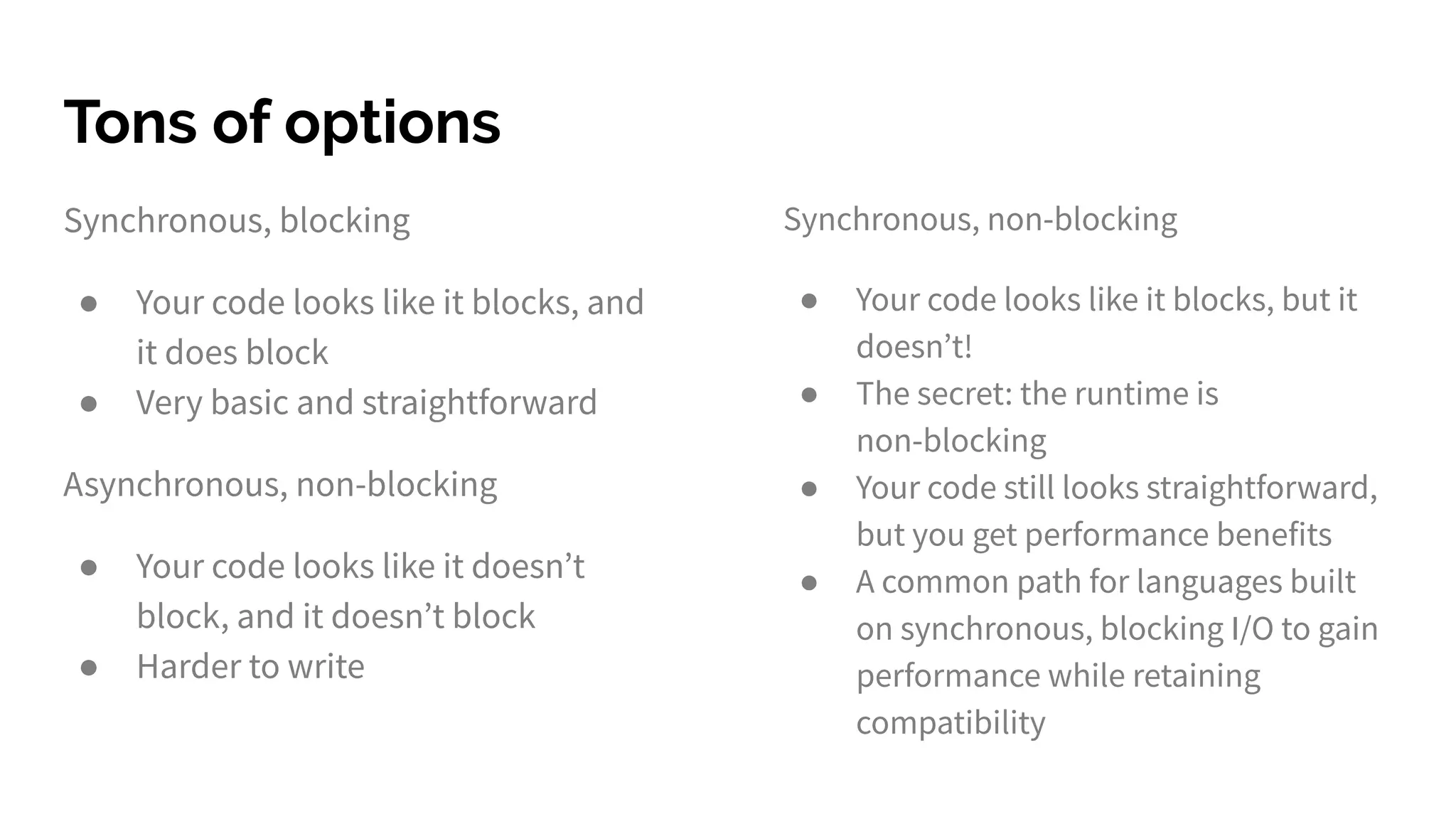 Tons of options
Synchronous, blocking
● Your code looks like it blocks, and
it does block
● Very basic and straightforward
Asynchronous, non-blocking
● Your code looks like it doesn’t
block, and it doesn’t block
● Harder to write
Synchronous, non-blocking
● Your code looks like it blocks, but it
doesn’t!
● The secret: the runtime is
non-blocking
● Your code still looks straightforward,
but you get performance benefits
● A common path for languages built
on synchronous, blocking I/O to gain
performance while retaining
compatibility
 