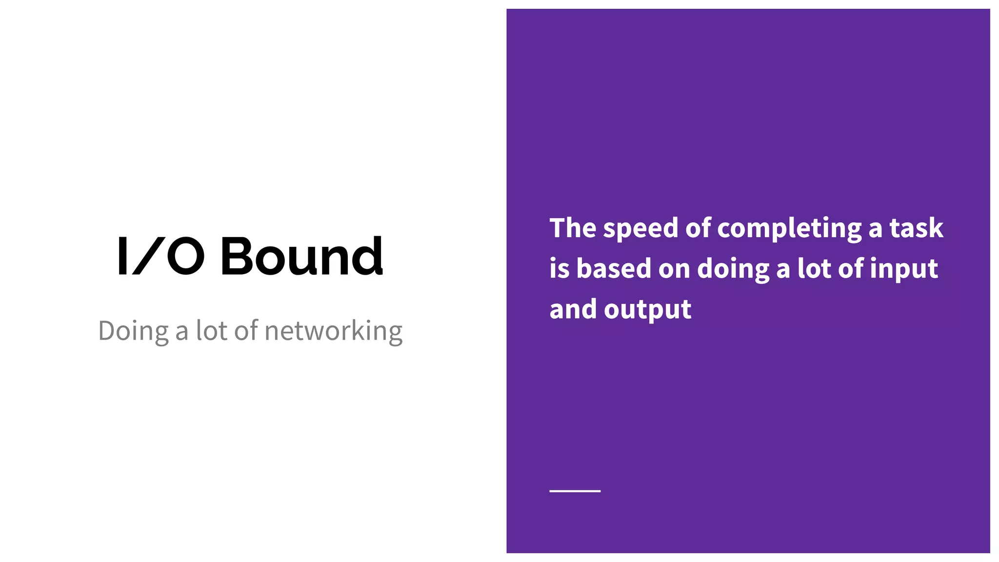 I/O Bound
The speed of completing a task
is based on doing a lot of input
and output
Doing a lot of networking
 