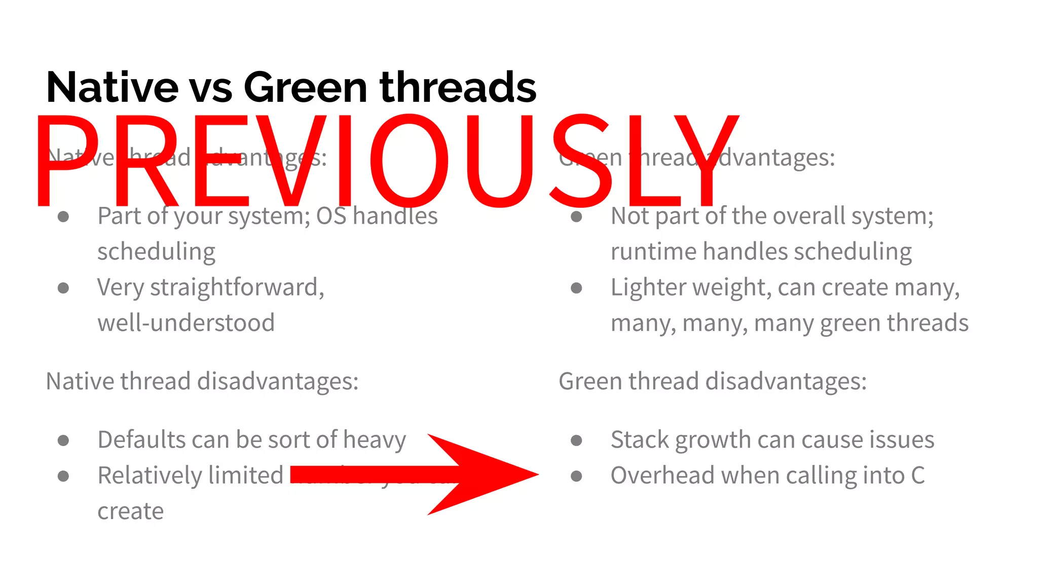 Native vs Green threads
Native thread advantages:
● Part of your system; OS handles
scheduling
● Very straightforward,
well-understood
Native thread disadvantages:
● Defaults can be sort of heavy
● Relatively limited number you can
create
Green thread advantages:
● Not part of the overall system;
runtime handles scheduling
● Lighter weight, can create many,
many, many, many green threads
Green thread disadvantages:
● Stack growth can cause issues
● Overhead when calling into C
PREVIOUSLY
 