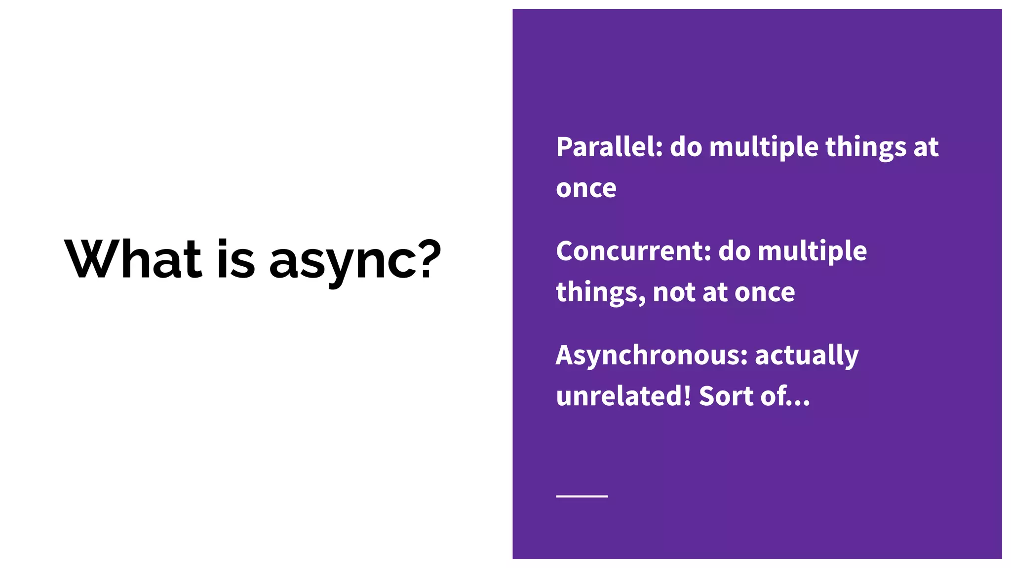 What is async?
Parallel: do multiple things at
once
Concurrent: do multiple
things, not at once
Asynchronous: actually
unrelated! Sort of...
 