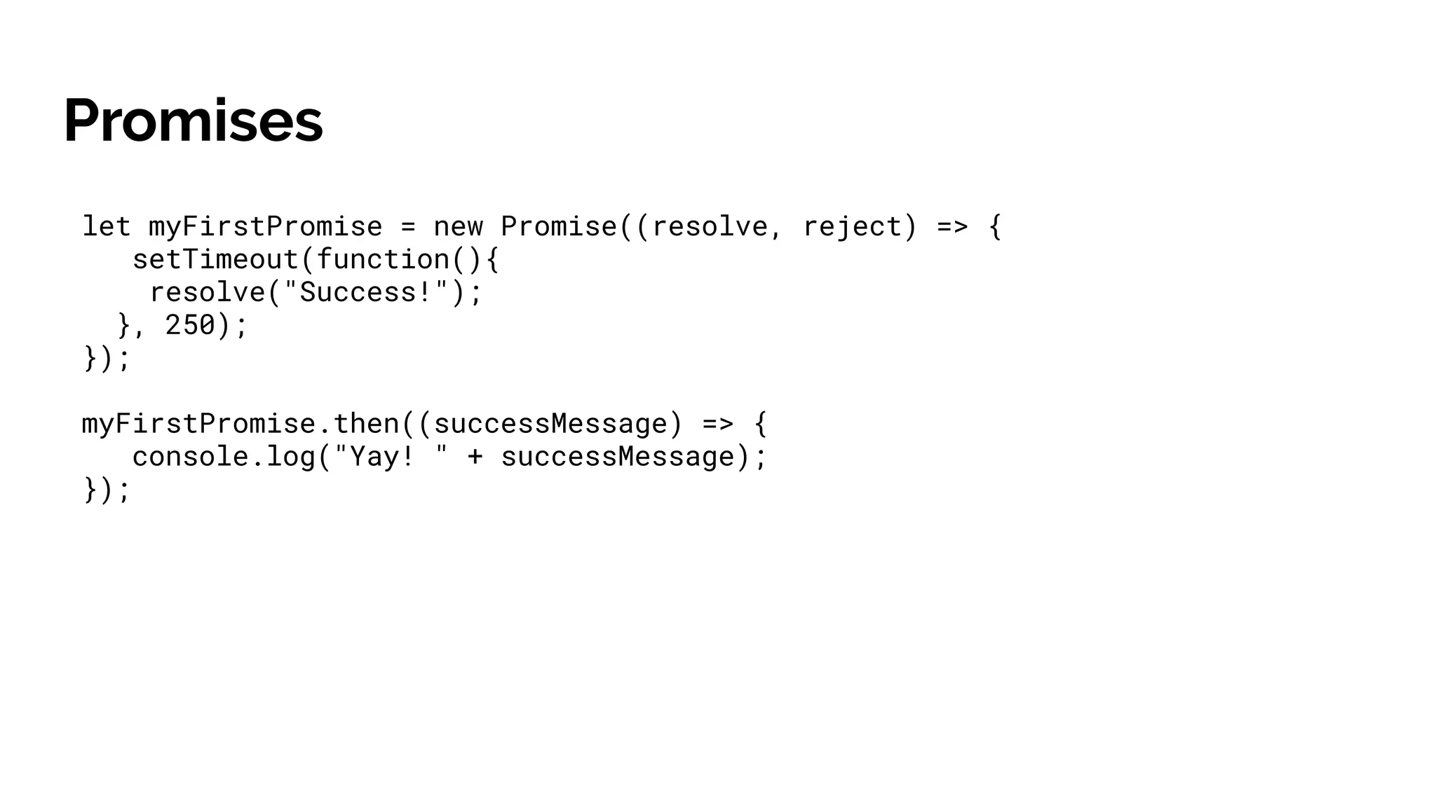 Promises
let myFirstPromise = new Promise((resolve, reject) => {
setTimeout(function(){
resolve("Success!");
}, 250);
});
myFirstPromise.then((successMessage) => {
console.log("Yay! " + successMessage);
});
 