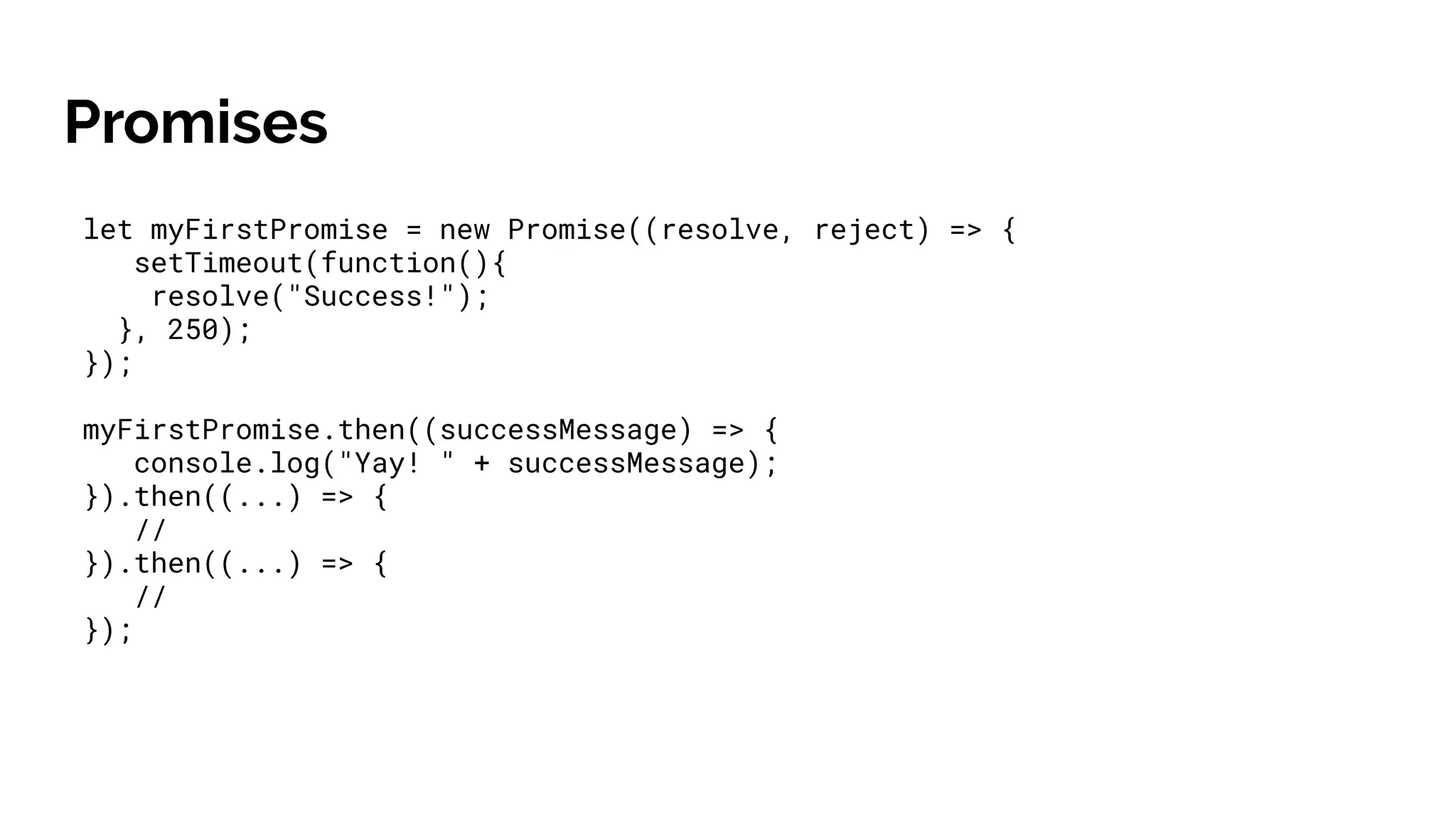 Promises
let myFirstPromise = new Promise((resolve, reject) => {
setTimeout(function(){
resolve("Success!");
}, 250);
});
myFirstPromise.then((successMessage) => {
console.log("Yay! " + successMessage);
}).then((...) => {
//
}).then((...) => {
//
});
 