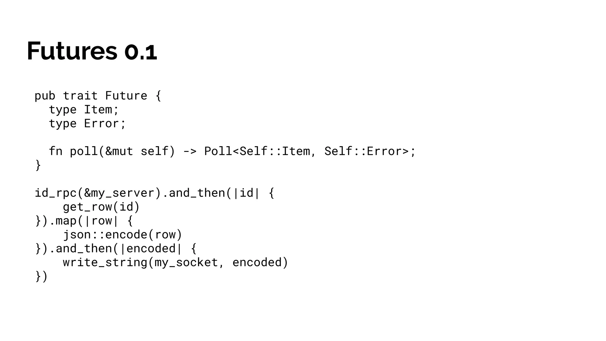 Futures 0.1
pub trait Future {
type Item;
type Error;
fn poll(&mut self) -> Poll<Self::Item, Self::Error>;
}
id_rpc(&my_server).and_then(|id| {
get_row(id)
}).map(|row| {
json::encode(row)
}).and_then(|encoded| {
write_string(my_socket, encoded)
})
 