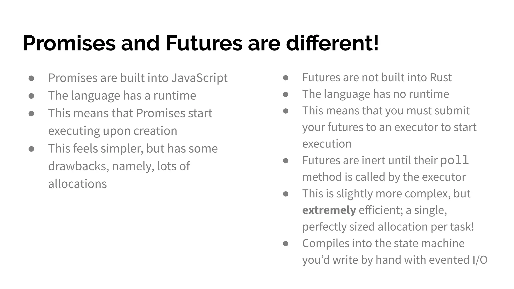 Promises and Futures are diﬀerent!
● Promises are built into JavaScript
● The language has a runtime
● This means that Promises start
executing upon creation
● This feels simpler, but has some
drawbacks, namely, lots of
allocations
● Futures are not built into Rust
● The language has no runtime
● This means that you must submit
your futures to an executor to start
execution
● Futures are inert until their poll
method is called by the executor
● This is slightly more complex, but
extremely eﬀicient; a single,
perfectly sized allocation per task!
● Compiles into the state machine
you’d write by hand with evented I/O
 