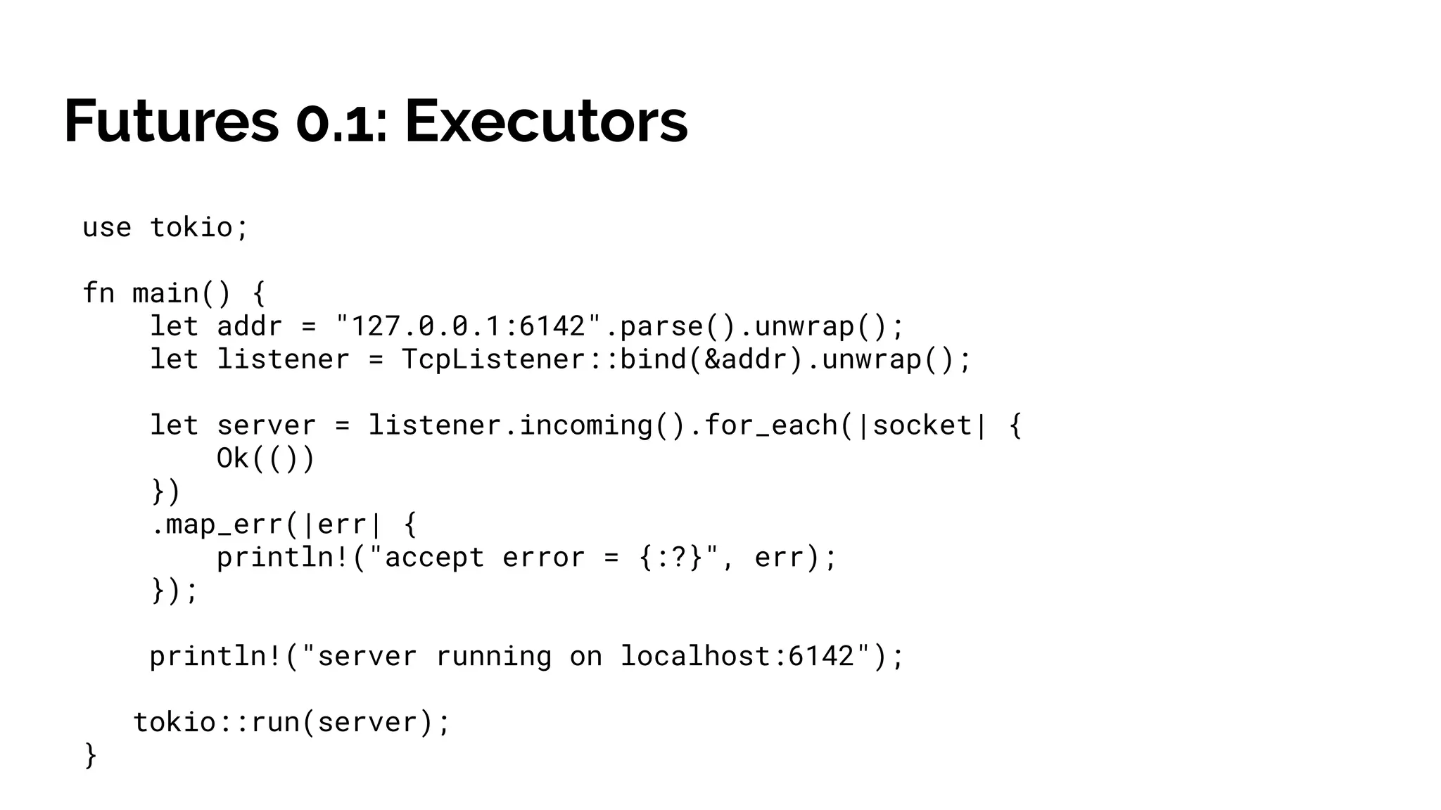 Futures 0.1: Executors
use tokio;
fn main() {
let addr = "127.0.0.1:6142".parse().unwrap();
let listener = TcpListener::bind(&addr).unwrap();
let server = listener.incoming().for_each(|socket| {
Ok(())
})
.map_err(|err| {
println!("accept error = {:?}", err);
});
println!("server running on localhost:6142");
tokio::run(server);
}
 