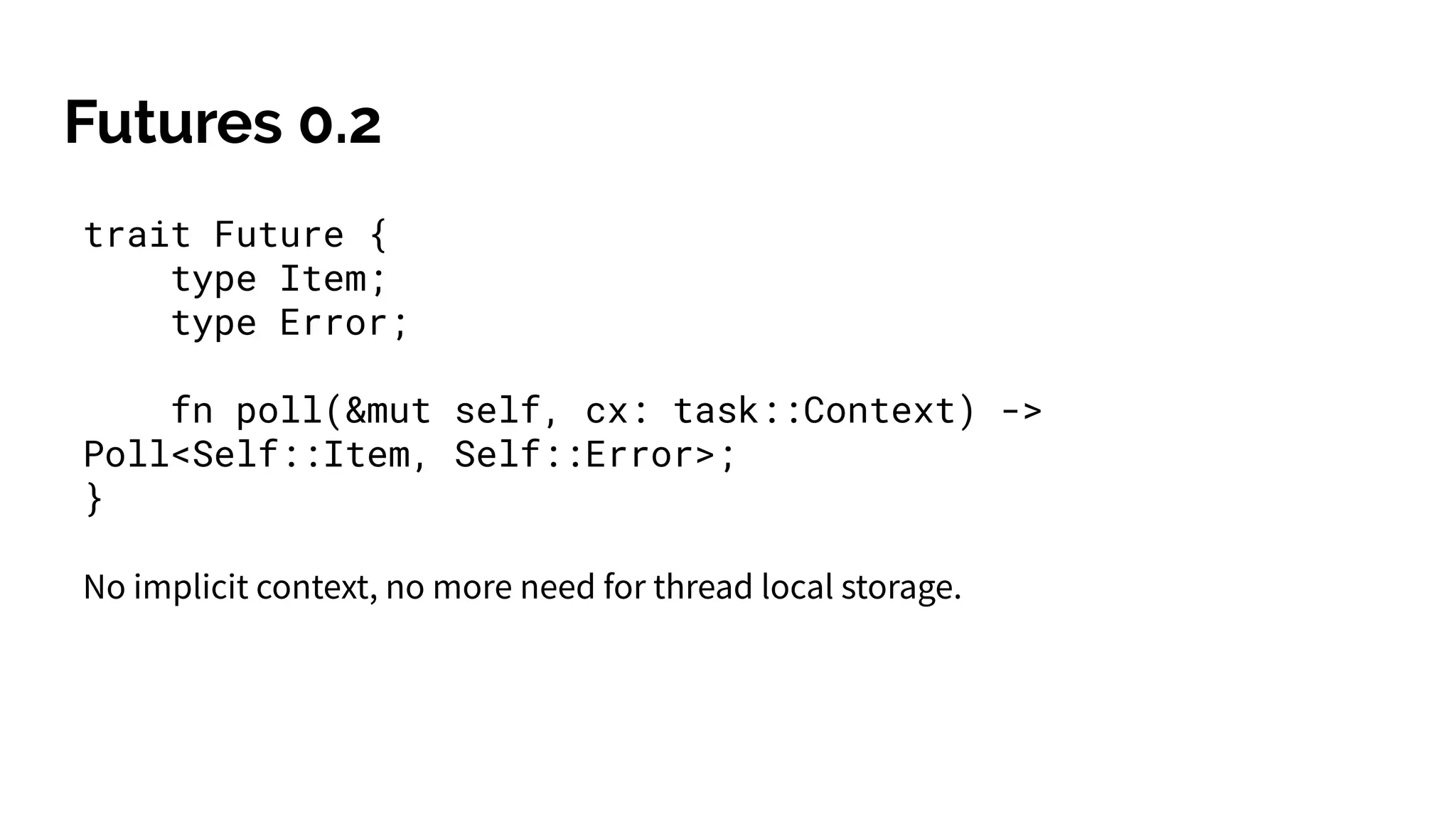 Futures 0.2
trait Future {
type Item;
type Error;
fn poll(&mut self, cx: task::Context) ->
Poll<Self::Item, Self::Error>;
}
No implicit context, no more need for thread local storage.
 