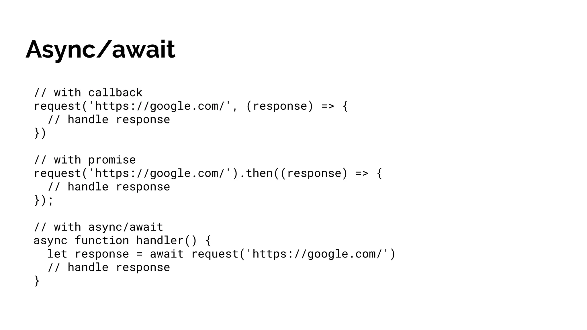 // with callback
request('https://google.com/', (response) => {
// handle response
})
// with promise
request('https://google.com/').then((response) => {
// handle response
});
// with async/await
async function handler() {
let response = await request('https://google.com/')
// handle response
}
Async/await
 