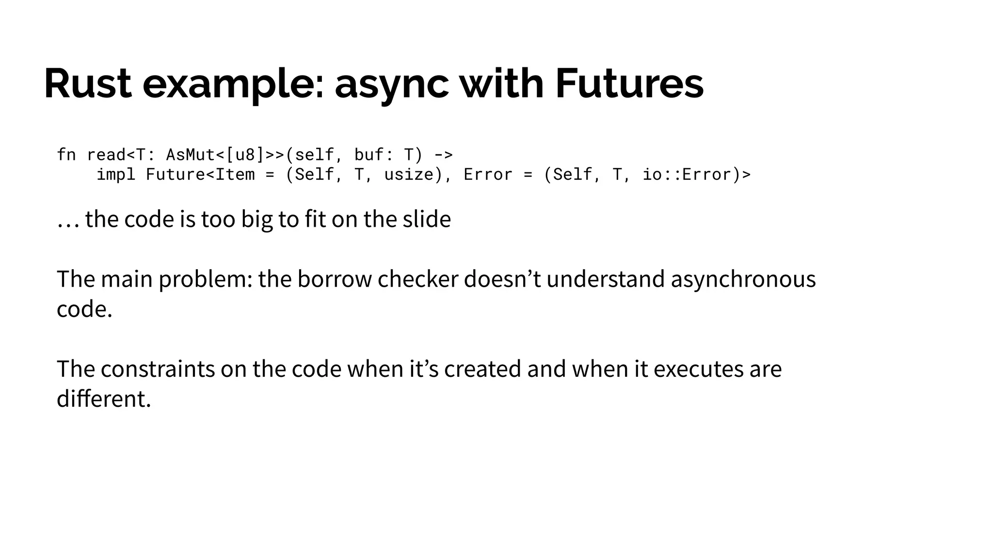 Rust example: async with Futures
fn read<T: AsMut<[u8]>>(self, buf: T) ->
impl Future<Item = (Self, T, usize), Error = (Self, T, io::Error)>
… the code is too big to fit on the slide
The main problem: the borrow checker doesn’t understand asynchronous
code.
The constraints on the code when it’s created and when it executes are
diﬀerent.
 