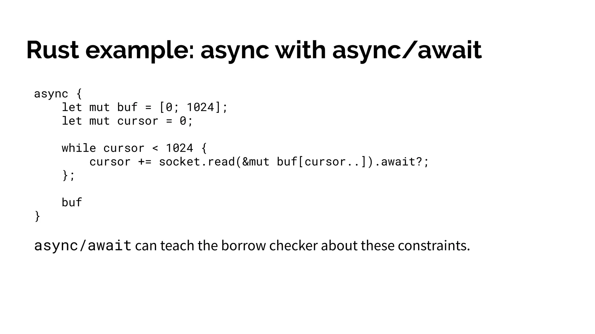 Rust example: async with async/await
async {
let mut buf = [0; 1024];
let mut cursor = 0;
while cursor < 1024 {
cursor += socket.read(&mut buf[cursor..]).await?;
};
buf
}
async/await can teach the borrow checker about these constraints.
 