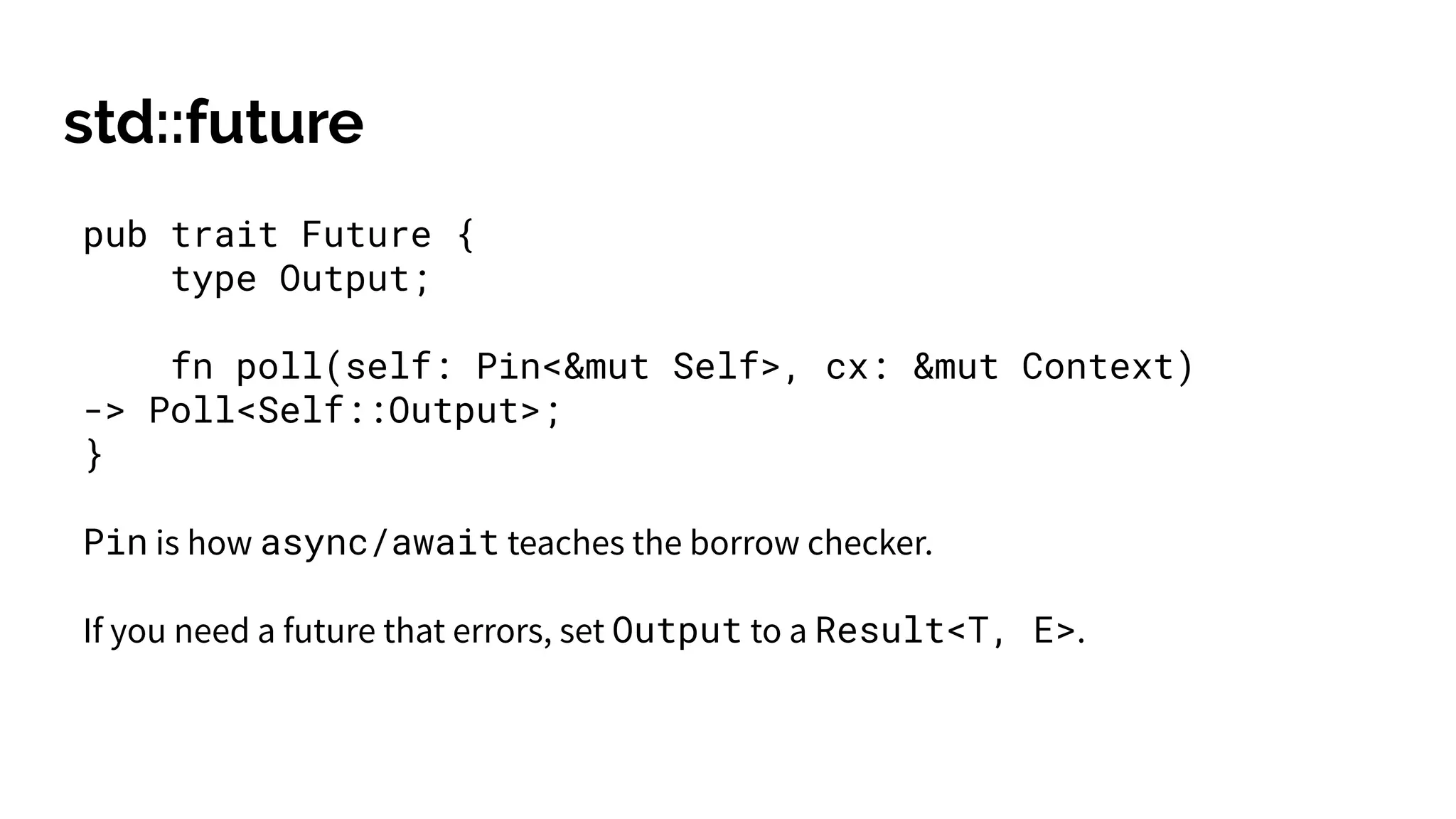 std::future
pub trait Future {
type Output;
fn poll(self: Pin<&mut Self>, cx: &mut Context)
-> Poll<Self::Output>;
}
Pin is how async/await teaches the borrow checker.
If you need a future that errors, set Output to a Result<T, E>.
 