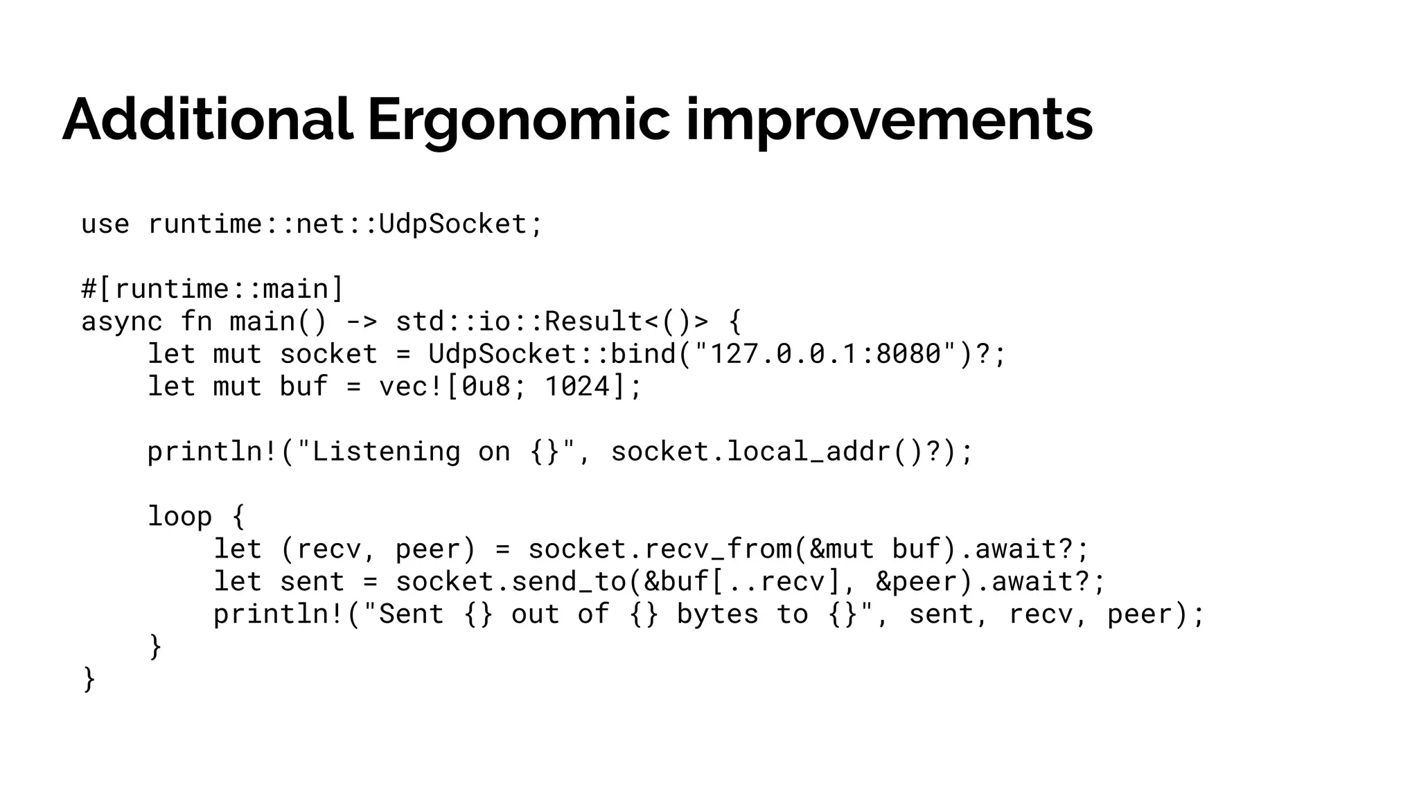 Additional Ergonomic improvements
use runtime::net::UdpSocket;
#[runtime::main]
async fn main() -> std::io::Result<()> {
let mut socket = UdpSocket::bind("127.0.0.1:8080")?;
let mut buf = vec![0u8; 1024];
println!("Listening on {}", socket.local_addr()?);
loop {
let (recv, peer) = socket.recv_from(&mut buf).await?;
let sent = socket.send_to(&buf[..recv], &peer).await?;
println!("Sent {} out of {} bytes to {}", sent, recv, peer);
}
}
 